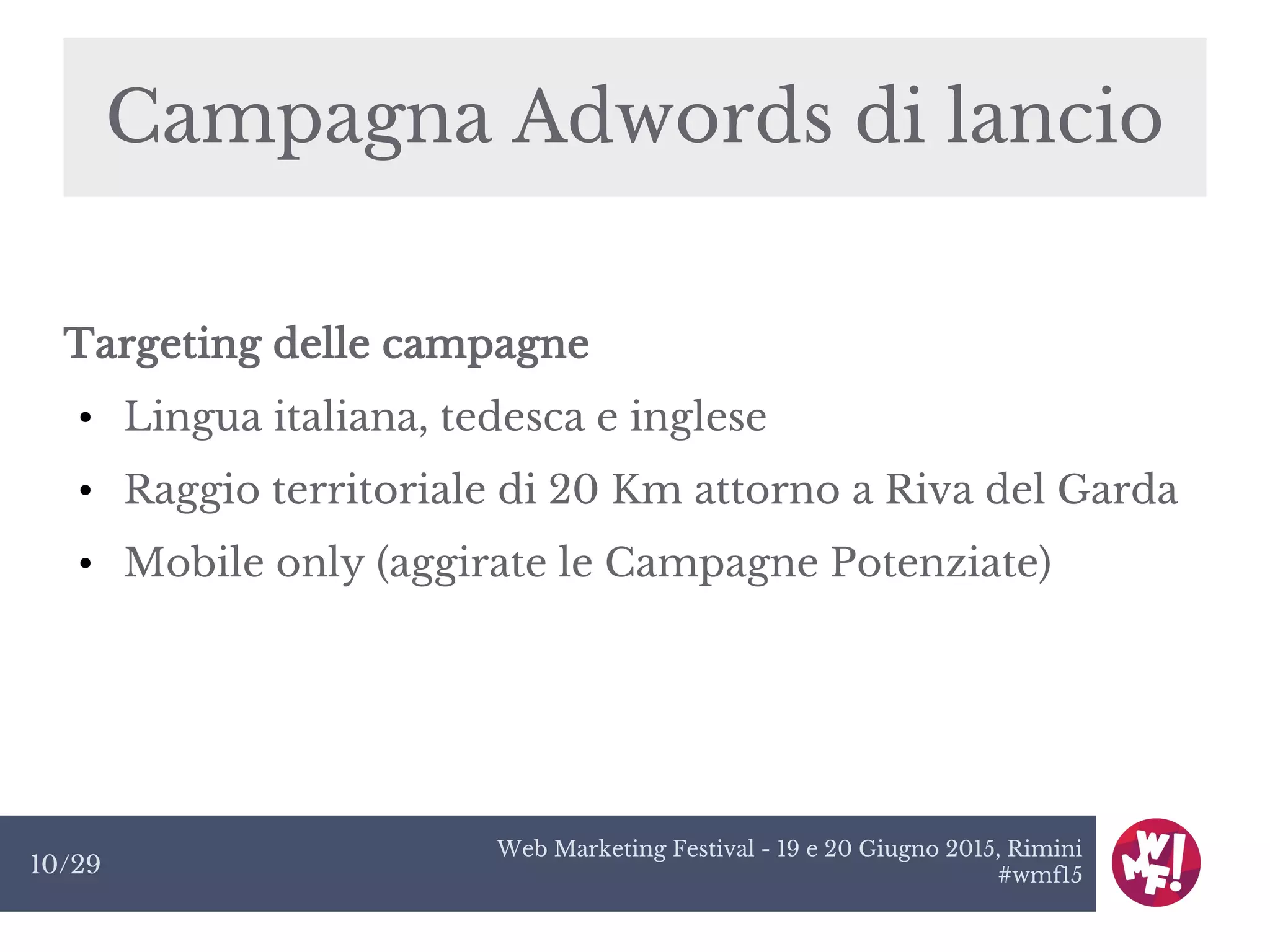Web Marketing Festival - 19 e 20 Giugno 2015, Rimini
#wmf1510/29
Campagna Adwords di lancio
Targeting delle campagne
● Lingua italiana, tedesca e inglese
● Raggio territoriale di 20 Km attorno a Riva del Garda
● Mobile only (aggirate le Campagne Potenziate)
 