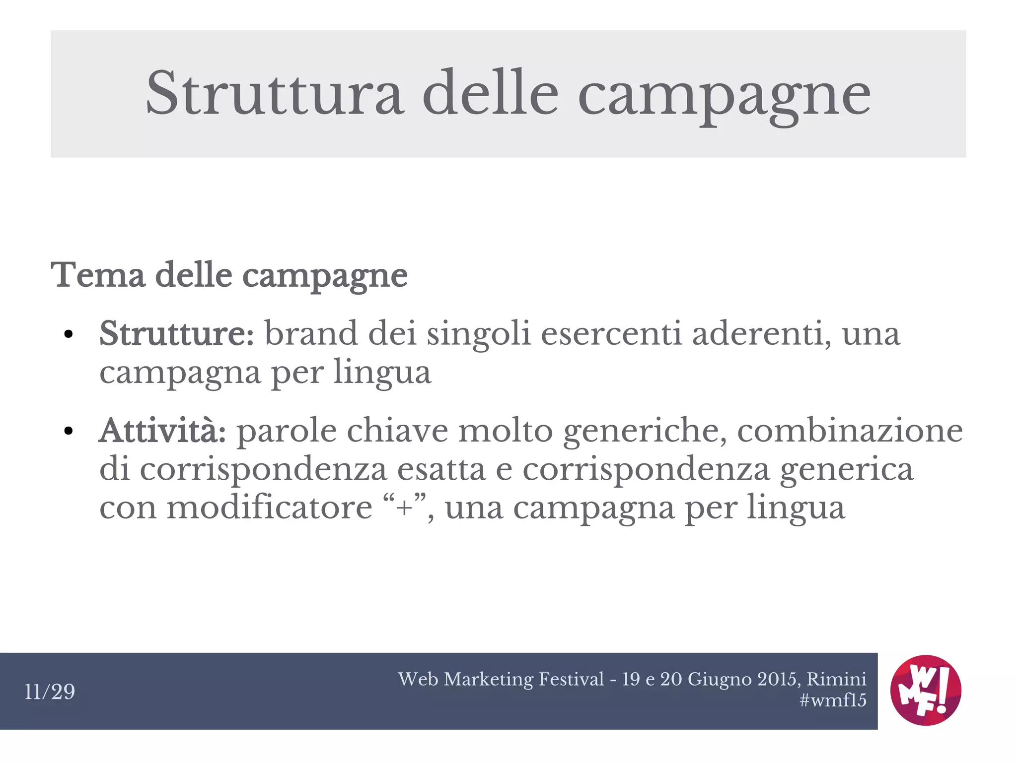 Web Marketing Festival - 19 e 20 Giugno 2015, Rimini
#wmf1511/29
Struttura delle campagne
Tema delle campagne
● Strutture: brand dei singoli esercenti aderenti, una
campagna per lingua
● Attività: parole chiave molto generiche, combinazione
di corrispondenza esatta e corrispondenza generica
con modificatore “+”, una campagna per lingua
 