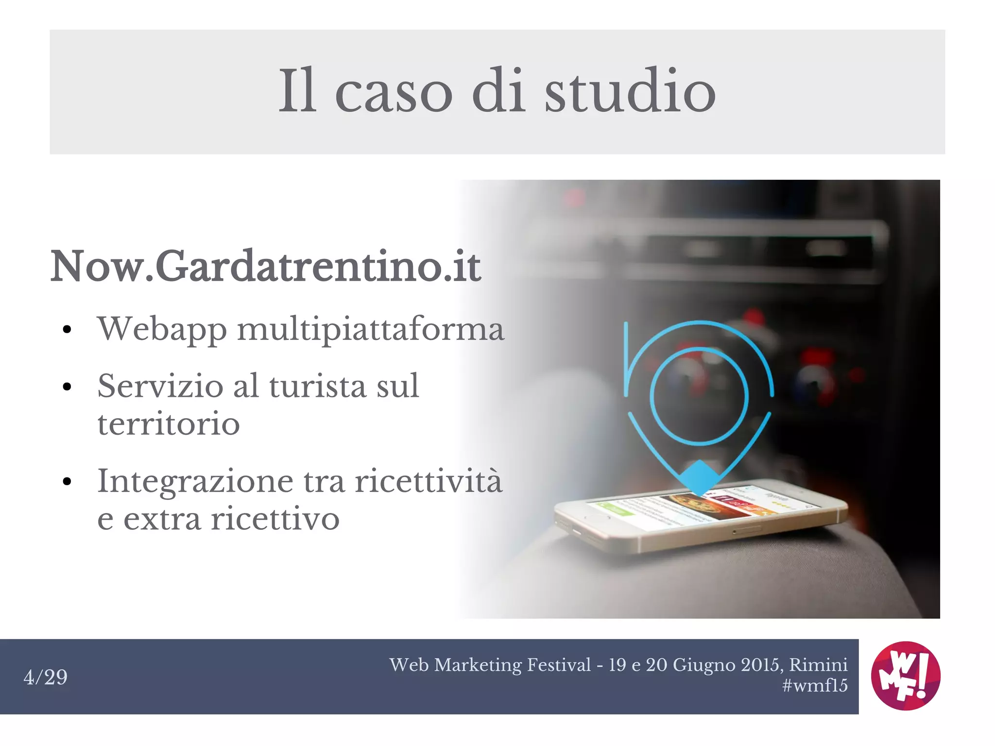 Web Marketing Festival - 19 e 20 Giugno 2015, Rimini
#wmf154/29
Il caso di studio
Now.Gardatrentino.it
● Webapp multipiattaforma
● Servizio al turista sul
territorio
● Integrazione tra ricettività
e extra ricettivo
 