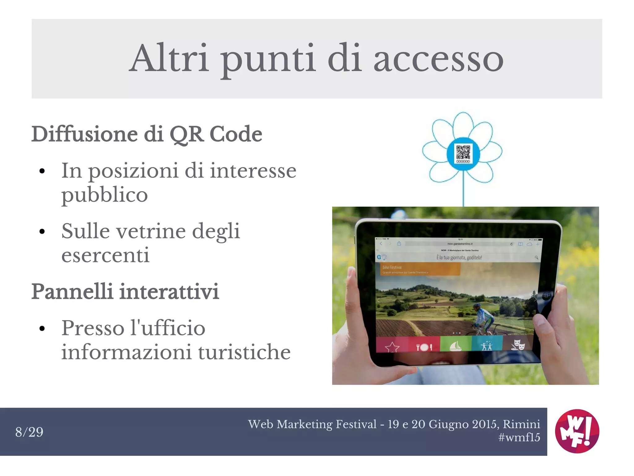 Web Marketing Festival - 19 e 20 Giugno 2015, Rimini
#wmf158/29
Altri punti di accesso
Diffusione di QR Code
● In posizioni di interesse
pubblico
● Sulle vetrine degli
esercenti
Pannelli interattivi
● Presso l'ufficio
informazioni turistiche
 