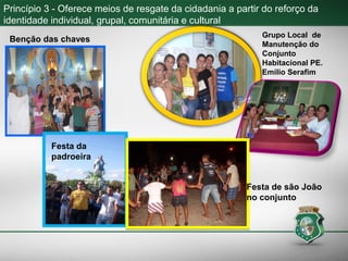 Princípio 3 - Oferece meios de resgate da cidadania a partir do reforço da
identidade individual, grupal, comunitária e cultural
Grupo Local de
Manutenção do
Conjunto
Habitacional PE.
Emilio Serafim
Festa da
padroeira
Festa de são João
no conjunto
Benção das chaves
 