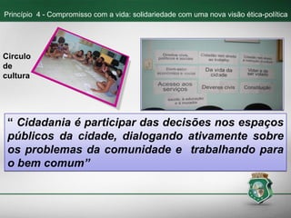 “ Cidadania é participar das decisões nos espaços
públicos da cidade, dialogando ativamente sobre
os problemas da comunidade e trabalhando para
o bem comum”
Princípio 4 - Compromisso com a vida: solidariedade com uma nova visão ética-política
Circulo
de
cultura
 