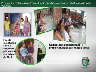 Princípio 7 - Problematização da situação “vivida” até chegar ao nível mais crítico da
realidade
Escuta
qualificada
após a
ocupação
pós eleição
municipal
de 2012
Codificação, decodificação e
problematização da situação vivida
 