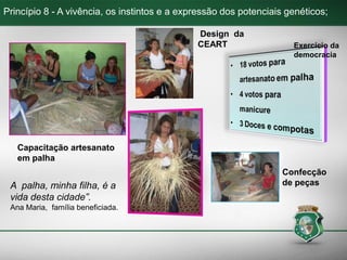 Princípio 8 - A vivência, os instintos e a expressão dos potenciais genéticos;
Capacitação artesanato
em palha
Exercício da
democracia
Design da
CEART
Confecção
de peçasA palha, minha filha, é a
vida desta cidade”.
Ana Maria, família beneficiada.
 