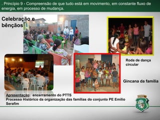 . Princípio 9 - Compreensão de que tudo está em movimento, em constante fluxo de
energia, em processo de mudança.
Celebração e
bênçãos
Gincana da família
Roda de dança
circular
Apresentação: encerramento do PTTS
Processo Histórico da organização das famílias do conjunto PE Emílio
Serafim
 