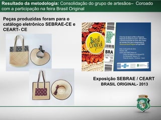 Resultado da metodologia: Consolidação do grupo de artesãos– Coroado
com a participação na feira Brasil Original
Exposição SEBRAE / CEART
BRASIL ORIGINAL- 2013
Peças produzidas foram para o
catálogo eletrônico SEBRAE-CE e
CEART- CE
 