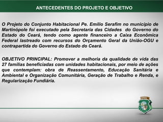 O Projeto do Conjunto Habitacional Pe. Emílio Serafim no município de
Martinópole foi executado pela Secretaria das Cidades do Governo do
Estado do Ceará, tendo como agente financeiro a Caixa Econômica
Federal lastreado com recursos do Orçamento Geral da União-OGU e
contrapartida do Governo do Estado do Ceará.
OBJETIVO PRINCIPAL: Promover a melhoria da qualidade de vida das
27 famílias beneficiadas com unidades habitacionais, por meio de ações
que contemplam: obra de Reassentamento, Educação Sanitária e
Ambiental e Organização Comunitária, Geração de Trabalho e Renda, e
Regularização Fundiária.
ANTECEDENTES DO PROJETO E OBJETIVO
 