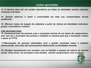 13. O técnico deve dar um caráter educativos em todas as atividades sociais culturais,
vivências e de lazer;
14. Sempre observar e sentir a comunidade em toda sua complexidade; escuta
qualificada;
15. Oferecer meios de resgate da cidadania a partir do reforço da identidade individual,
grupal, comunitária e cultural;
COM DESTAQUE PARA:
16. Estabelecimento de parceria com o município através de um termo de compromisso,
pois sem ele o município não prioriza o trabalho na semana para que o município cumpra
o apoio ao PTTS;
17.Manutenção de parceria sistemática com a gestão municipal sobre o trabalho
desenvolvido, sem essa não seria possível desenvolver as atividades mensais;
18. Divulgar mensalmente nas reuniões com as famílias a semana de retorno do técnico
social, como forma do município e das famílias criarem compromisso com o trabalho.
Lições aprendidas
 