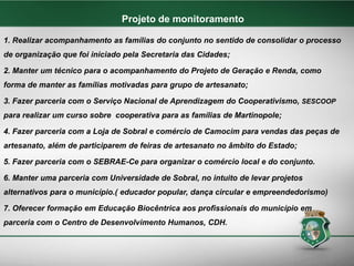 1. Realizar acompanhamento as famílias do conjunto no sentido de consolidar o processo
de organização que foi iniciado pela Secretaria das Cidades;
2. Manter um técnico para o acompanhamento do Projeto de Geração e Renda, como
forma de manter as famílias motivadas para grupo de artesanato;
3. Fazer parceria com o Serviço Nacional de Aprendizagem do Cooperativismo, SESCOOP
para realizar um curso sobre cooperativa para as famílias de Martinopole;
4. Fazer parceria com a Loja de Sobral e comércio de Camocim para vendas das peças de
artesanato, além de participarem de feiras de artesanato no âmbito do Estado;
5. Fazer parceria com o SEBRAE-Ce para organizar o comércio local e do conjunto.
6. Manter uma parceria com Universidade de Sobral, no intuito de levar projetos
alternativos para o município.( educador popular, dança circular e empreendedorismo)
7. Oferecer formação em Educação Biocêntrica aos profissionais do município em
parceria com o Centro de Desenvolvimento Humanos, CDH.
Projeto de monitoramento
 