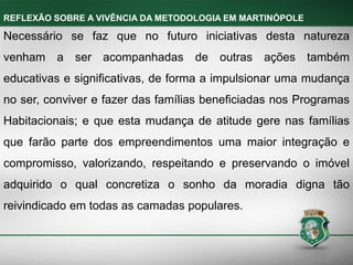 Necessário se faz que no futuro iniciativas desta natureza
venham a ser acompanhadas de outras ações também
educativas e significativas, de forma a impulsionar uma mudança
no ser, conviver e fazer das famílias beneficiadas nos Programas
Habitacionais; e que esta mudança de atitude gere nas famílias
que farão parte dos empreendimentos uma maior integração e
compromisso, valorizando, respeitando e preservando o imóvel
adquirido o qual concretiza o sonho da moradia digna tão
reivindicado em todas as camadas populares.
REFLEXÃO SOBRE A VIVÊNCIA DA METODOLOGIA EM MARTINÓPOLE
 