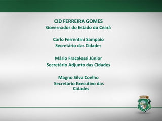 CID FERREIRA GOMES
Governador do Estado do Ceará
Carlo Ferrentini Sampaio
Secretário das Cidades
Mário Fracalossi Júnior
Secretário Adjunto das Cidades
Magno Silva Coelho
Secretário Executivo das
Cidades
 