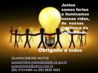 Juntos
somos fortes
e iluminamos
nossas vidas,
de nossas
famílias e da
comunidade.
Obrigado a todos
GUARACIMEIRE MATOS
guaracimeire.matos@cidade.ce.gov.br
guaracimeire@yahoo.com.br
(85) 31014484 ou (85) 8838 4924
 