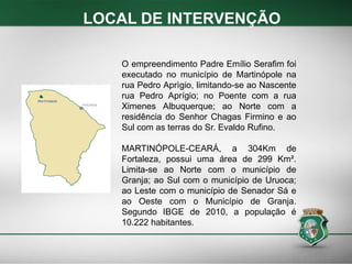 LOCAL DE INTERVENÇÃO
O empreendimento Padre Emílio Serafim foi
executado no município de Martinópole na
rua Pedro Aprìgio, limitando-se ao Nascente
rua Pedro Aprígio; no Poente com a rua
Ximenes Albuquerque; ao Norte com a
residência do Senhor Chagas Firmino e ao
Sul com as terras do Sr. Evaldo Rufino.
MARTINÓPOLE-CEARÁ, a 304Km de
Fortaleza, possui uma área de 299 Km².
Limita-se ao Norte com o município de
Granja; ao Sul com o município de Uruoca;
ao Leste com o município de Senador Sá e
ao Oeste com o Município de Granja.
Segundo IBGE de 2010, a população é
10.222 habitantes.
 
