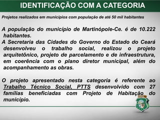 Projetos realizados em municípios com população de até 50 mil habitantes
A população do município de Martinópole-Ce. é de 10.222
habitantes.
A Secretaria das Cidades do Governo do Estado do Ceará
desenvolveu o trabalho social, realizou o projeto
arquitetônico, projeto de parcelamento e de infraestrutura,
em coerência com o plano diretor municipal, além do
acompanhamento as obras.
O projeto apresentado nesta categoria é referente ao
Trabalho Técnico Social, PTTS desenvolvido com 27
famílias beneficiadas com Projeto de Habitação do
município.
IDENTIFICAÇÃO COM A CATEGORIA
 