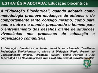 A “Educação Biocêntrica”, quando adotada como
metodologia promove mudanças de atitudes e de
comportamento tanto consigo mesmo, como para
com o outro e o mundo, preparando o homem para
o enfrentamento dos desafios diante de situações
vivenciadas nos processos de educação e
organização comunitária.
A Educação Biocêntrica – teoria inserida na chamada Tendência
Pedagógica Evolucionária –, alia-se à Dialógica (Paulo Freire), ao
Construtivismo (Piaget, Vygotsky, Wallon, Emília Ferrero e Ana
Teberosky) e ao Holismo (Pierre Weil e Roberto Crema). Cavalcante,2001
ESTRATÉGIA ADOTADA: Educação biocêntrica
 