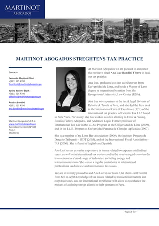 Página 1 de 1
MARTINOT ABOGADOS STREGHTENS TAX PRACTICE
Contacts:
Fernando Martinot Oliart
+(511) 625 4780
fmartinot@martinotabogados.pe
Yanira Becerra Stock
+(511) 625 4780
ybecerra@martinotabogados.pe
Ana Luz Bandini
+(511) 625 4780
ana.bandini@martinotabogados.pe
Martinot Abogados S.C.R.L.
www.martinotabogados.pe
Avenida Armendáriz N° 480
Piso 2
Miraflores
At Martinot Abogados we are pleased to announce
that we have hired Ana Luz Bandini Flores to head
our tax practice.
Ana Luz, graduated as class valedictorian from
Universidad de Lima, and holds a Master of Laws
degree in international taxation from the
Georgetown University, Law Center (USA).
Ana Luz was a partner in the tax & legal division of
Deloitte & Touch in Peru, and also led the Peru desk
in the International Core of Excellence (ICE) of the
international tax practice of Deloitte Tax LLP based
in New York. Previously, she has worked as a tax attorney in Ernst & Young,
Estudio Ferrero Abogados, and Andersen Legal. Former professor of
International Tax Law in the LL.M. Program at the Universidad de Lima (2009),
and in the LL.B. Program at Universidad Peruana de Ciencias Aplicadas (2007).
She is a member of the Lima Bar Association (2000), the Instituto Peruano de
Derecho Tributario – IPDT (2005), and of the International Fiscal Association –
IFA (2006). She is fluent in English and Spanish.
Ana Luz has an extensive experience in issues related to corporate and indirect
taxes, as well as in international tax matters and in the structuring of cross-border
transactions in a broad range of industries, including energy and
telecommunications. She is also a regular contributor in international
publications on domestic and international tax issues.
We are extremely pleased to add Ana Luz to our team. Our clients will benefit
from her in-depth knowledge of tax issues related to transactional matters and
corporate taxes, and her international experience will allow us to enhance the
process of assisting foreign clients in their ventures in Peru.
 