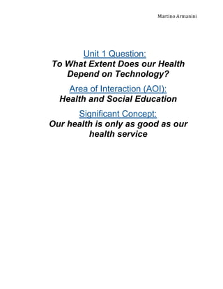 Martino Armanini

Unit 1 Question:
To What Extent Does our Health
Depend on Technology?
Area of Interaction (AOI):
Health and Social Education
Significant Concept:
Our health is only as good as our
health service

 