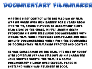 Documentary filmmakerMartin’s first contact with the medium of film was his work with Nick Barker for 2 years from 1990 to ’92, taking pictures to accompany Nick’s film Signs of the Times. In 1997, Martin began producing his own television documentaries with Mosaic Film, which produces compelling and high quality documentaries which push the boundaries of documentary filmmaking practice and content.He was cameraman on the film, ‘It's Nice Up North’ with comedian Graham Fellows as his character John Shuttle worth. The film is a comic documentary filmed over several years in Shetland which was released in 2006.