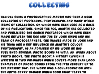 CollectingBesides being a photographer Martin had been a keen collector of postcards, photographs and many other items of collection. On which have been used as a basis of his publications. Since the 70s, Martin has collected and publicised the garish postcards which have been made between the 50s and 70s by John Hinde and his team of photographers. The images made by John and his team are a key influence on Martin's colour photography. As an admirer of his work he has published several photo books as well as work about photo books. The Photo book: A History (which is written in two volumes) which covers more than 1,000 examples of photo books from the 19th century up to the present day. The work was a collaboration with the critic Gerry Badger which took eight years to complete. 