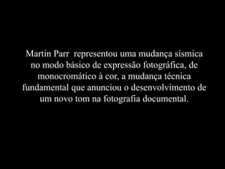 Martin Parr representou uma mudança sísmica
no modo básico de expressão fotográfica, de
monocromático à cor, a mudança técnica
fundamental que anunciou o desenvolvimento de
um novo tom na fotografia documental.
 