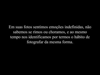 Em suas fotos sentimos emoções indefinidas, não
sabemos se rimos ou choramos, e ao mesmo
tempo nos identificamos por termos o hábito de
fotografar da mesma forma.
 