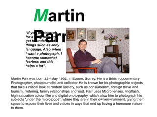 Martin
Parr
Martin Parr was born 23rd May 1952, in Epsom, Surrey. He is a British documentary
Photographer, photojournalist and collector. He is known for his photographic projects
that take a critical look at modern society, such as consumerism, foreign travel and
tourism, motoring, family relationships and food. Parr uses Macro lenses, ring flash,
high saturation colour film and digital photography, which allow him to photograph his
subjects “under the microscope”, where they are in their own environment, giving them
space to expose their lives and values in ways that end up having a humorous nature
to them.
“If you photograph
for a long time, you
get to understand
things such as body
language. Also, when
I want a photograph, I
become somewhat
fearless and this
helps a lot”.
 