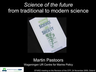 Science of the future from traditional to modern science EFARO meeting on the Revision of the CFP, 24 November 2009, Ostend Martin Pastoors Wageningen UR Centre for Marine Policy 