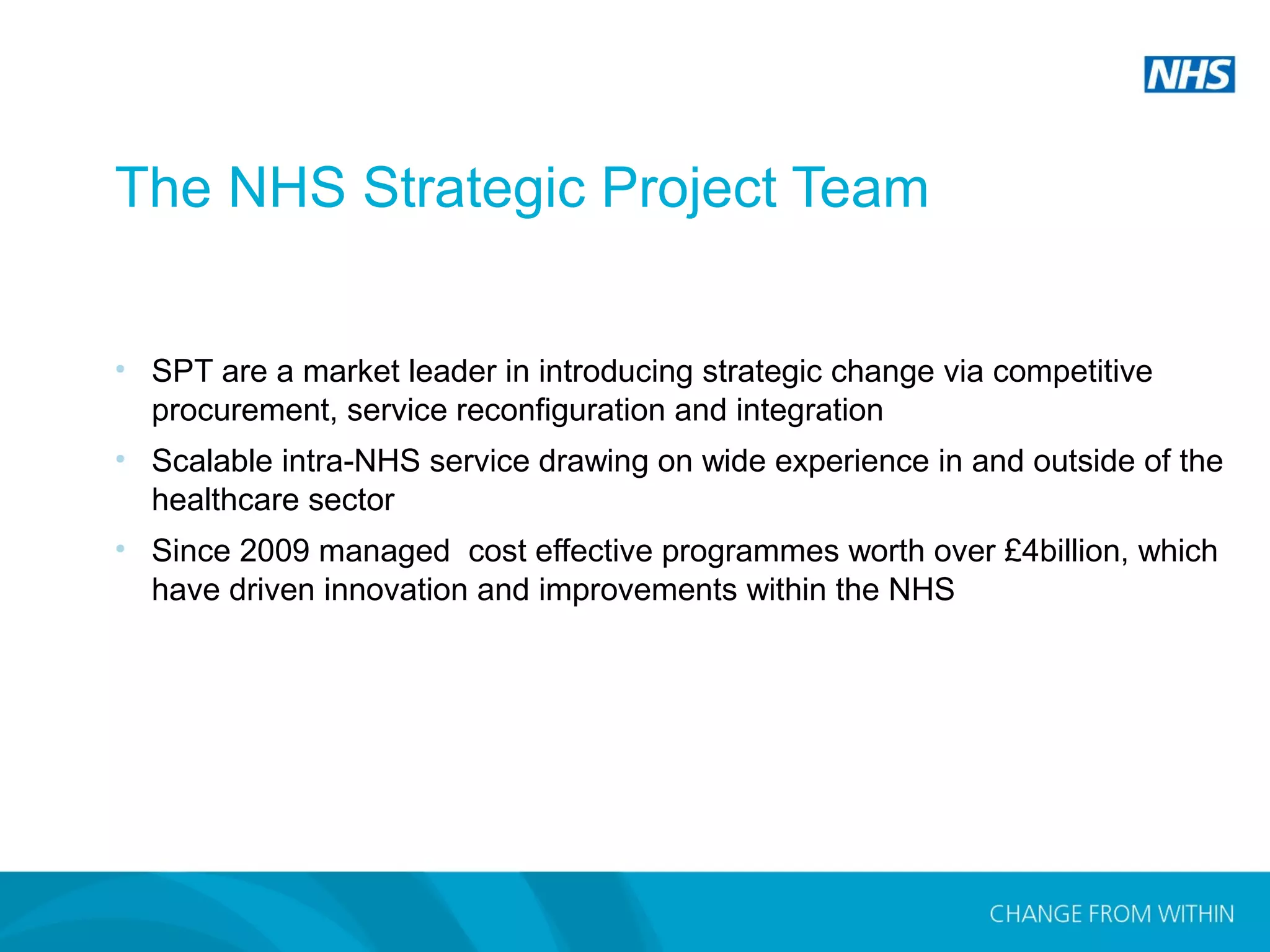 Copyright 2014 Andrew MacPherson. The Strategic Projects Team.
The NHS Strategic Project Team
• SPT are a market leader in introducing strategic change via competitive
procurement, service reconfiguration and integration
• Scalable intra-NHS service drawing on wide experience in and outside of the
healthcare sector
• Since 2009 managed cost effective programmes worth over £4billion, which
have driven innovation and improvements within the NHS
 