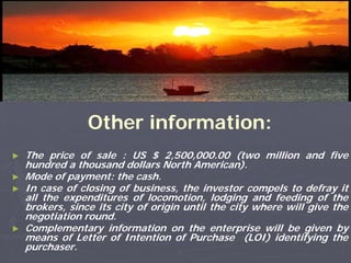 Other information:
►   The price of sale : US $ 2,500,000.00 (two million and five
    hundred a thousand dollars North American).
►   Mode of payment: the cash.
►   In case of closing of business, the investor compels to defray it
    all the expenditures of locomotion, lodging and feeding of the
    brokers, since its city of origin until the city where will give the
    negotiation round.
►   Complementary information on the enterprise will be given by
    means of Letter of Intention of Purchase (LOI) identifying the
    purchaser.
 