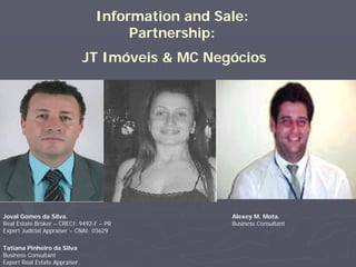 Information and Sale:
                                      Partnership:
                                JT Imóveis & MC Negócios




Joval Gomes da Silva.                              Alexey M. Mota.
Real Estate Broker – CRECI: 9492-F – PR            Business Consultant
Expert Judicial Appraiser – CNAI: 03629

Tatiana Pinheiro da Silva
Business Consultant
Expert Real Estate Appraiser.
 
