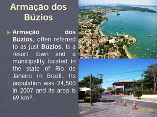 Armação dos
  Búzios
► Armação           dos
 Búzios, often referred
 to as just Búzios, is a
 resort town and a
 municipality located in
 the state of Rio de
 Janeiro in Brazil. Its
 population was 24,500
 in 2007 and its area is
 69 km².
 