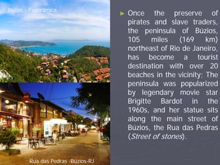 Búzios - Panorâmica
                                    ►   Once the preserve of
                                        pirates and slave traders,
                                        the peninsula of Búzios,
                                        105     miles   (169     km)
                                        northeast of Rio de Janeiro,
                                        has become a tourist
                                        destination with over 20
                                        beaches in the vicinity; The
                                        peninsula was popularized
                                        by legendary movie star
                                        Brigitte Bardot in the
                                        1960s, and her statue sits
                                        along the main street of
                                        Búzios, the Rua das Pedras
                                        (Street of stones).


        Rua das Pedras -Búzios-RJ
 