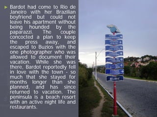 ►   Bardot had come to Rio de
    Janeiro with her Brazilian
    boyfriend but could not
    leave his apartment without
    being hounded by the
    paparazzi.    The      couple
    concocted a plan to keep
    the    press   away,      and
    escaped to Buzios with the
    one photographer who was
    allowed to document their
    vacation. While she was
    there, Bardot reportedly fell
    in love with the town - so
    much that she stayed for
    months longer than she
    planned, and has since
    returned to vacation. The
    peninsula is a beach resort
    with an active night life and
    restaurants.
 