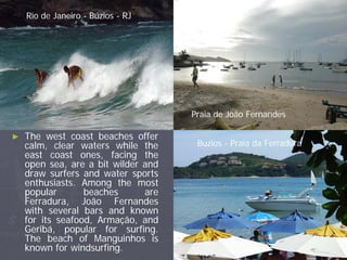 Rio de Janeiro - Búzios - RJ




                                     Praia de João Fernandes

►   The west coast beaches offer
    calm, clear waters while the      Buzios - Praia da Ferradura
    east coast ones, facing the
    open sea, are a bit wilder and
    draw surfers and water sports
    enthusiasts. Among the most
    popular       beaches      are
    Ferradura, João Fernandes
    with several bars and known
    for its seafood, Armação, and
    Geribá, popular for surfing.
    The beach of Manguinhos is
    known for windsurfing.
 
