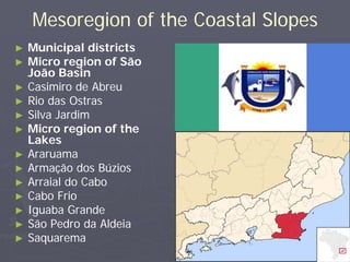 Mesoregion of the Coastal Slopes
►   Municipal districts
►   Micro region of São
    João Basin
►   Casimiro de Abreu
►   Rio das Ostras
►   Silva Jardim
►   Micro region of the
    Lakes
►   Araruama
►   Armação dos Búzios
►   Arraial do Cabo
►   Cabo Frio
►   Iguaba Grande
►   São Pedro da Aldeia
►   Saquarema
 