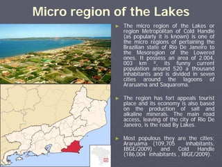 Micro region of the Lakes
             ►   The micro region of the Lakes or
                 region Metropolitan of Cold Handle
                 (as popularly it is known) is one of
                 the micro regions of pertaining the
                 Brazilian state of Rio De Janeiro to
                 the Mesoregion of the Lowered
                 ones. It possess an area of 2.004,
                 003 km ², its funny current
                 population around 520 a thousand
                 inhabitants and is divided in seven
                 cities around the lagoons of
                 Araruama and Saquarema.

             ►   The region has fort appeals tourist
                 place and its economy is also based
                 on the production of salt and
                 alkaline minerals. The main road
                 access, leaving of the city of Rio De
                 Janeiro, is the road By Lakes.

             ►   Most populous they are the cities;
                 Araruama (109,705        inhabitants,
                 IBGE/2009)   and     Cold    Handle
                 (186,004 inhabitants , IBGE/2009).
 
