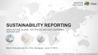 SUSTAINABILITY REPORTING
WHAT DO THE GLOBAL TOP TEN OIL AND GAS COMPANIES
REPORT ON?
Thesis supervisors: Torbjörn Brorson, Konstantinos Evangelinos
Martin Petrushevski, LU, CEU, Budapest - June 17 2014
MESPOM
2012-2014
 