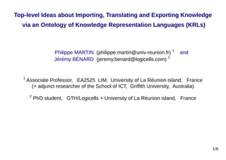Top-level Ideas about Importing, Translating and Exporting Knowledge
via an Ontology of Knowledge Representation Languages (KRLs)
Philippe MARTIN (philippe.martin@univ-reunion.fr) 1
and
Jérémy BÉNARD (jeremy.benard@logicells.com) 2
1
Associate Professor, EA2525 LIM, University of La Réunion island, France
(+ adjunct researcher of the School of ICT, Griffith University, Australia)
2
PhD student, GTH/Logicells + University of La Réunion island, France
1/6
 