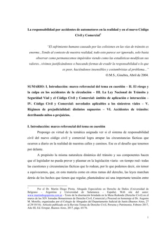 1
La responsabilidad por accidentes de automotores en la realidad y en el nuevo Código
Civil y Comercial1
“El sufrimiento humano causado por las colisiones en las vías de tránsito es
enorme...Yendo al contexto de nuestra realidad, todo esto parece ser ignorado, solo basta
observar como permanecemos impávidos viendo como las estadísticas modifican sus
valores...vivimos justificándonos o buscando formas de evadir la responsabilidad o lo que
es peor, haciéndonos insensibles y costumbristas al problema...”
O.M.S., Ginebra, Abril de 2004.
SUMARIO: I. Introducción: marco referencial del tema en cuestión – II. El riesgo y
la culpa en los accidentes de la circulación – III. La Ley Nacional de Tránsito y
Seguridad Vial y el Código Civil y Comercial: ámbito de aplicación e interacción –
IV. Código Civil y Comercial: novedades aplicables a los siniestros viales – V.
Régimen de prejudicialidad: distintos supuestos – VI. Accidentes de tránsito:
derribando mitos o prejuicios.
I. Introducción: marco referencial del tema en cuestión
Propongo en virtud de la temática asignada ver si el sistema de responsabilidad
civil del nuevo código civil y comercial logra atrapar las circunstancias fácticas que
ocurren a diario en la realidad de nuestras calles y caminos. Ese es el desafío que tenemos
por delante.
A propósito la misma naturaleza dinámica del tránsito y sus componentes hacen
que el legislador no pueda prever y plasmar en la legislación viaria –en tiempo real- todas
las cuestiones y circunstancias fácticas que lo rodean, por lo que podemos decir, sin temor
a equivocarnos, que, en esta materia como en otras ramas del derecho, las leyes marchan
detrás de los hechos que tienen que regular, planteándose así una importante tensión entre
1
Por el Dr. Martín Diego Pirota. Abogado Especialista en Derecho de Daños (Universidad de
Belgrano – Argentina y Universidad de Salamanca – España). Web site del autor:
www.martindiegopirota.com.ar - Texto de la disertación brindada en la Mesa Redonda (Derecho Civil) en el
marco de las XIV Jornadas Bonaerenses de Derecho Civil, Comercial y Procesal en homenaje al Dr. Augusto
M. Morello, organizadas por el Colegio de Abogados del Departamento Judicial de Junín (Buenos Aires, 27
al 29/10/16). Artículo publicado en la Revista Temas de Derecho Civil, Persona y Patrimonio, Febrero 2017,
Año III, Ed. Errepar, Buenos Aires, 2017, págs. 65/76.
 