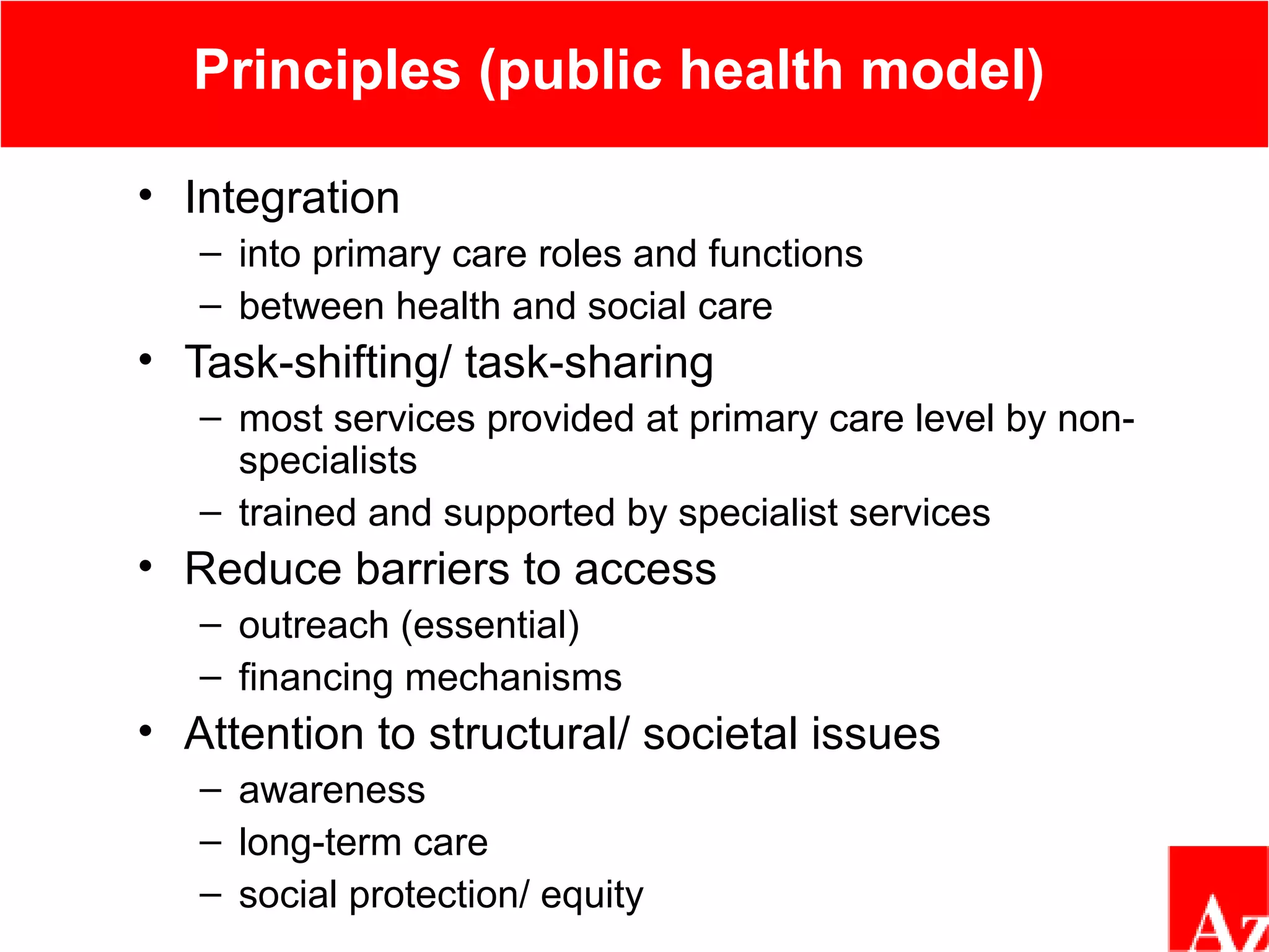 Principles (public health model)
• Integration
– into primary care roles and functions
– between health and social care
• Task-shifting/ task-sharing
– most services provided at primary care level by non-
specialists
– trained and supported by specialist services
• Reduce barriers to access
– outreach (essential)
– financing mechanisms
• Attention to structural/ societal issues
– awareness
– long-term care
– social protection/ equity
 