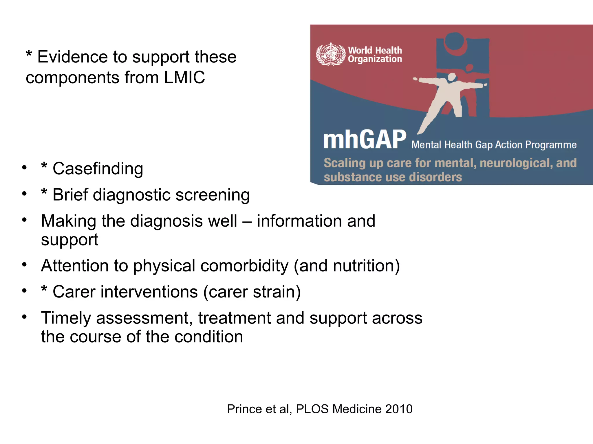 Packages of care for dementia
• * Casefinding
• * Brief diagnostic screening
• Making the diagnosis well – information and
support
• Attention to physical comorbidity (and nutrition)
• * Carer interventions (carer strain)
• Timely assessment, treatment and support across
the course of the condition
Prince et al, PLOS Medicine 2010
* Evidence to support these
components from LMIC
 