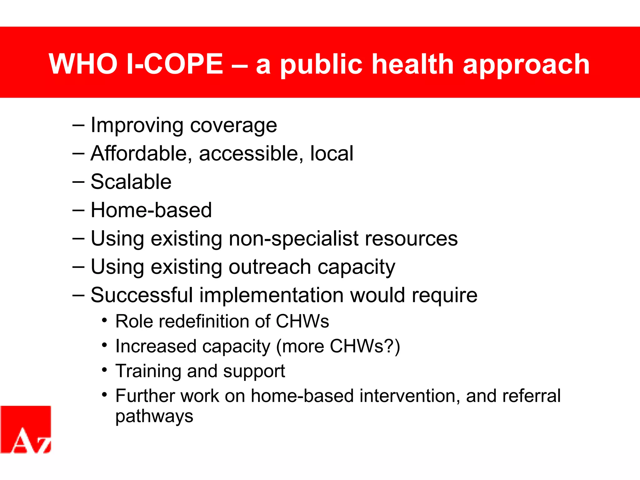 WHO I-COPE – a public health approach
– Improving coverage
– Affordable, accessible, local
– Scalable
– Home-based
– Using existing non-specialist resources
– Using existing outreach capacity
– Successful implementation would require
• Role redefinition of CHWs
• Increased capacity (more CHWs?)
• Training and support
• Further work on home-based intervention, and referral
pathways
 