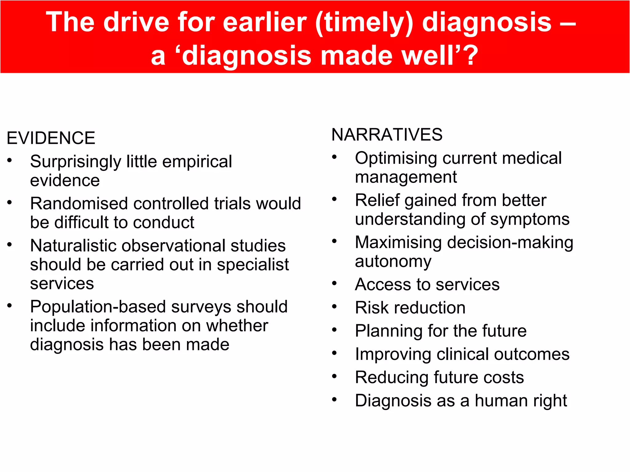 The drive for earlier (timely) diagnosis –
a ‘diagnosis made well’?
EVIDENCE
• Surprisingly little empirical
evidence
• Randomised controlled trials would
be difficult to conduct
• Naturalistic observational studies
should be carried out in specialist
services
• Population-based surveys should
include information on whether
diagnosis has been made
NARRATIVES
• Optimising current medical
management
• Relief gained from better
understanding of symptoms
• Maximising decision-making
autonomy
• Access to services
• Risk reduction
• Planning for the future
• Improving clinical outcomes
• Reducing future costs
• Diagnosis as a human right
 