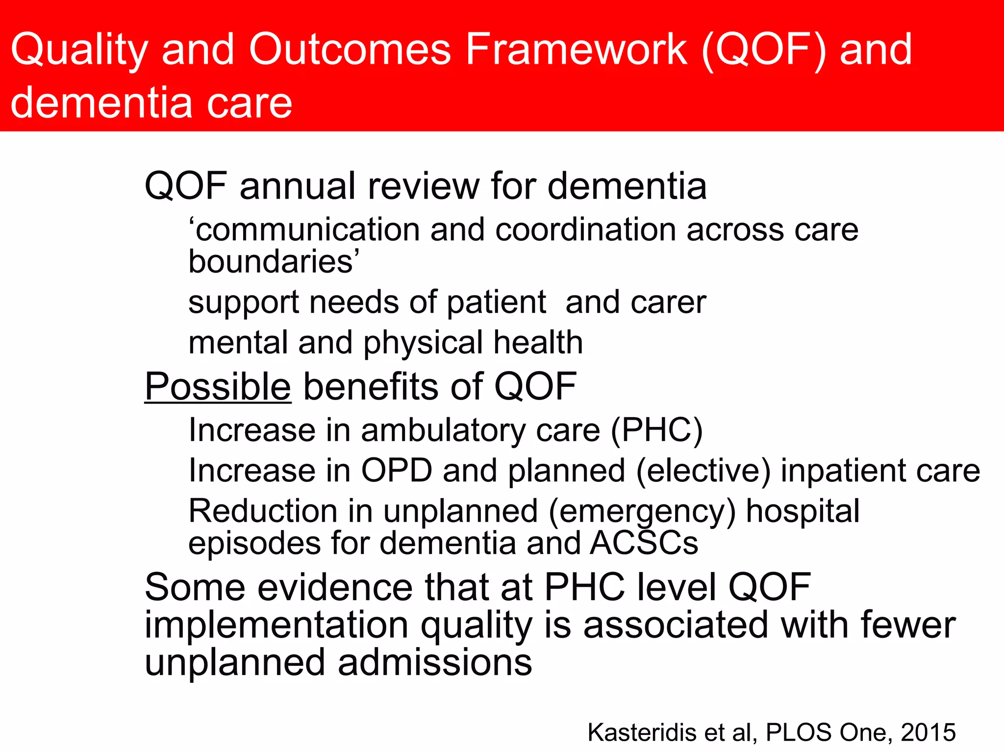 Quality and Outcomes Framework (QOF) and
dementia care
QOF annual review for dementia
‘communication and coordination across care
boundaries’
support needs of patient and carer
mental and physical health
Possible benefits of QOF
Increase in ambulatory care (PHC)
Increase in OPD and planned (elective) inpatient care
Reduction in unplanned (emergency) hospital
episodes for dementia and ACSCs
Some evidence that at PHC level QOF
implementation quality is associated with fewer
unplanned admissions
Kasteridis et al, PLOS One, 2015
 