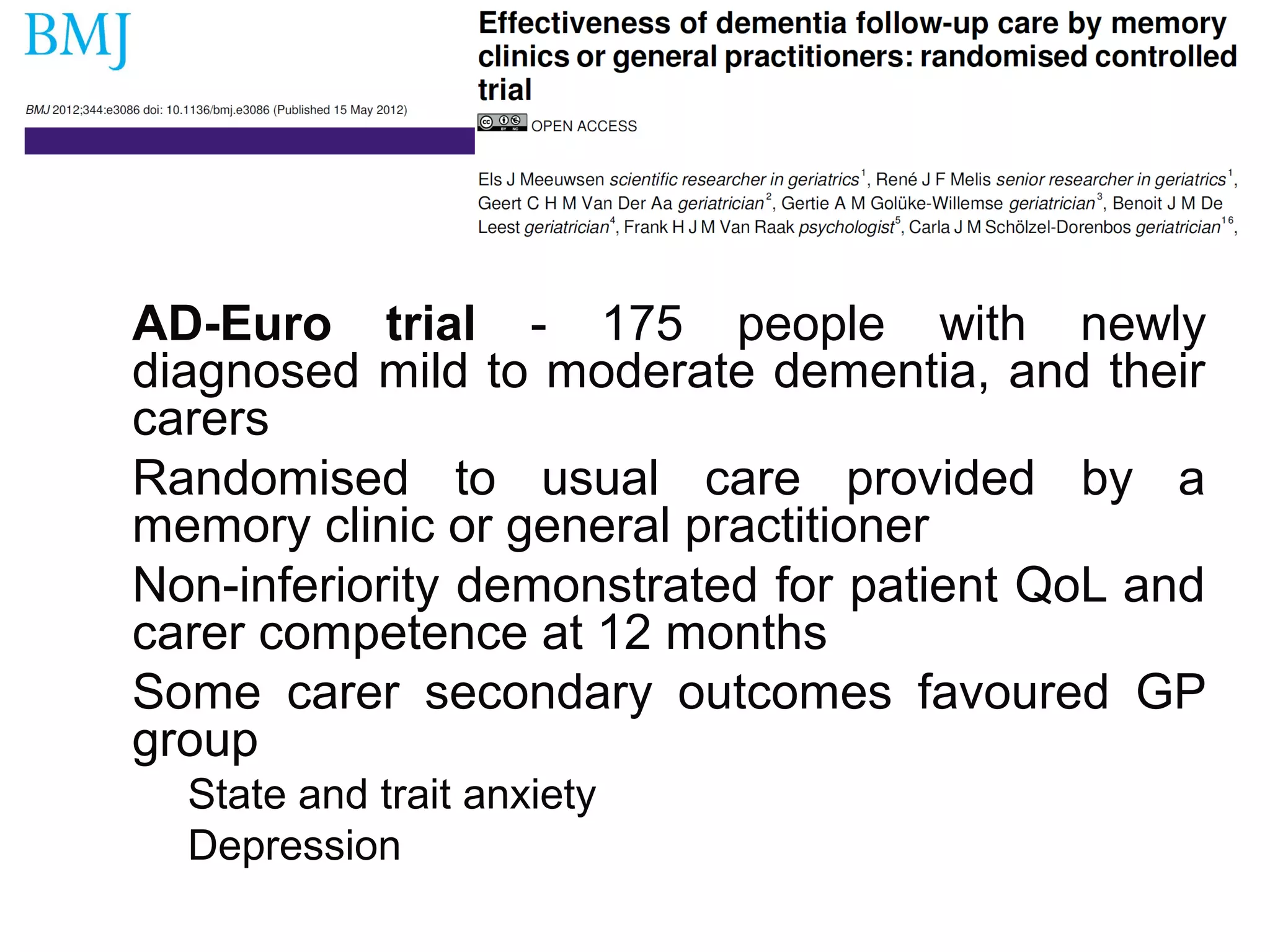 AD-Euro trial - 175 people with newly
diagnosed mild to moderate dementia, and their
carers
Randomised to usual care provided by a
memory clinic or general practitioner
Non-inferiority demonstrated for patient QoL and
carer competence at 12 months
Some carer secondary outcomes favoured GP
group
State and trait anxiety
Depression
 