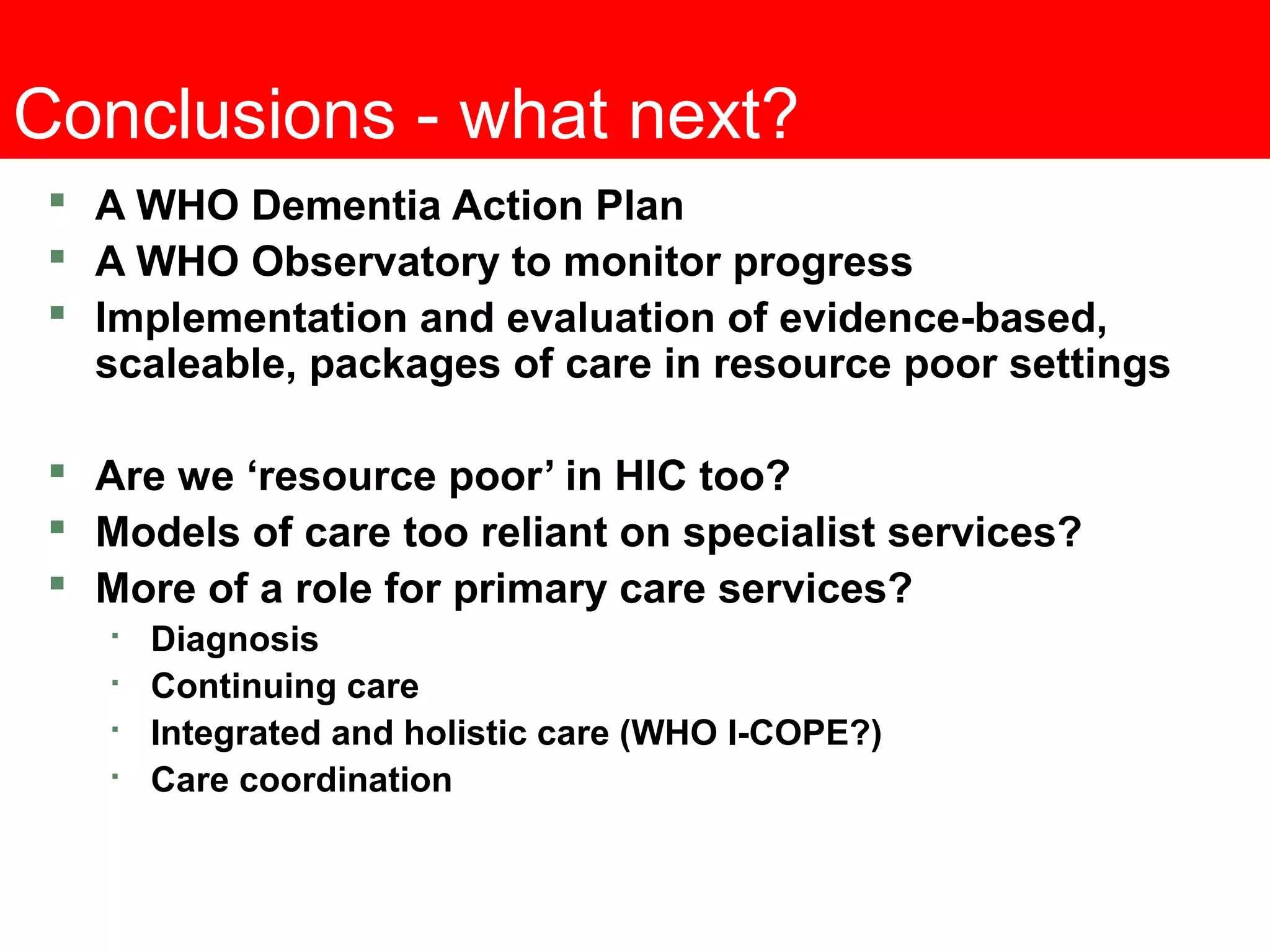 Conclusions - what next?
 A WHO Dementia Action Plan
 A WHO Observatory to monitor progress
 Implementation and evaluation of evidence-based,
scaleable, packages of care in resource poor settings
 Are we ‘resource poor’ in HIC too?
 Models of care too reliant on specialist services?
 More of a role for primary care services?

Diagnosis

Continuing care

Integrated and holistic care (WHO I-COPE?)

Care coordination
 