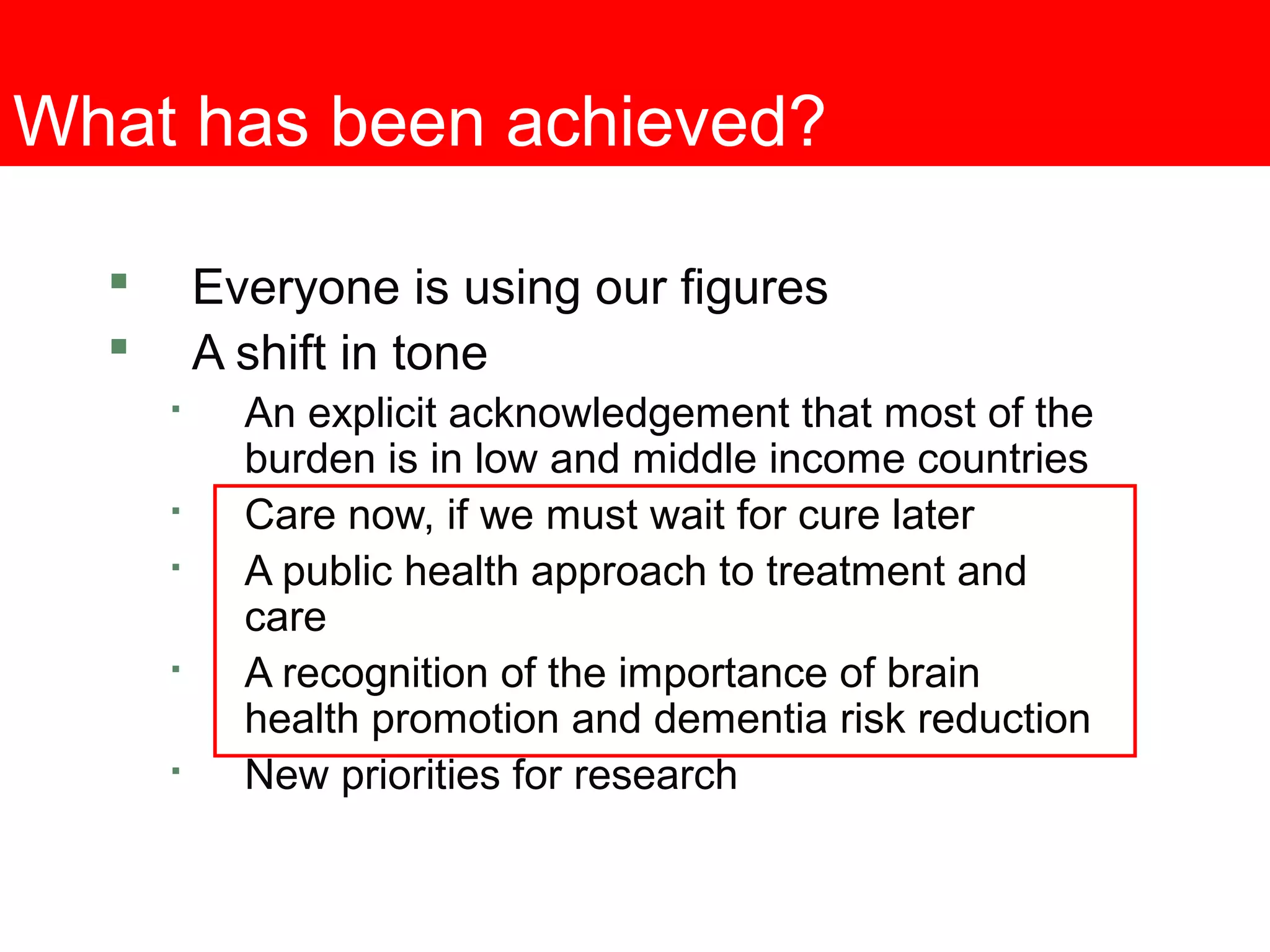 What has been achieved?
 Everyone is using our figures
 A shift in tone

An explicit acknowledgement that most of the
burden is in low and middle income countries

Care now, if we must wait for cure later

A public health approach to treatment and
care

A recognition of the importance of brain
health promotion and dementia risk reduction

New priorities for research
 
