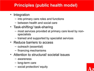 Principles (public health model)
• Integration
– into primary care roles and functions
– between health and social care
• Task-shifting/ task-sharing
– most services provided at primary care level by non-
specialists
– trained and supported by specialist services
• Reduce barriers to access
– outreach (essential)
– financing mechanisms
• Attention to structural/ societal issues
– awareness
– long-term care
– social protection/ equity
 