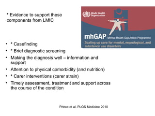 Packages of care for dementia
• * Casefinding
• * Brief diagnostic screening
• Making the diagnosis well – information and
support
• Attention to physical comorbidity (and nutrition)
• * Carer interventions (carer strain)
• Timely assessment, treatment and support across
the course of the condition
Prince et al, PLOS Medicine 2010
* Evidence to support these
components from LMIC
 