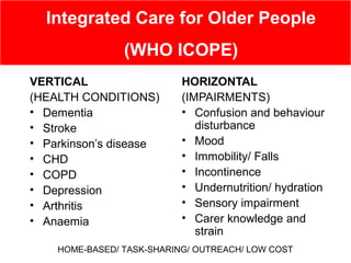 VERTICAL
(HEALTH CONDITIONS)
• Dementia
• Stroke
• Parkinson’s disease
• CHD
• COPD
• Depression
• Arthritis
• Anaemia
HORIZONTAL
(IMPAIRMENTS)
• Confusion and behaviour
disturbance
• Mood
• Immobility/ Falls
• Incontinence
• Undernutrition/ hydration
• Sensory impairment
• Carer knowledge and
strain
Integrated Care for Older People
(WHO ICOPE)
HOME-BASED/ TASK-SHARING/ OUTREACH/ LOW COST
 